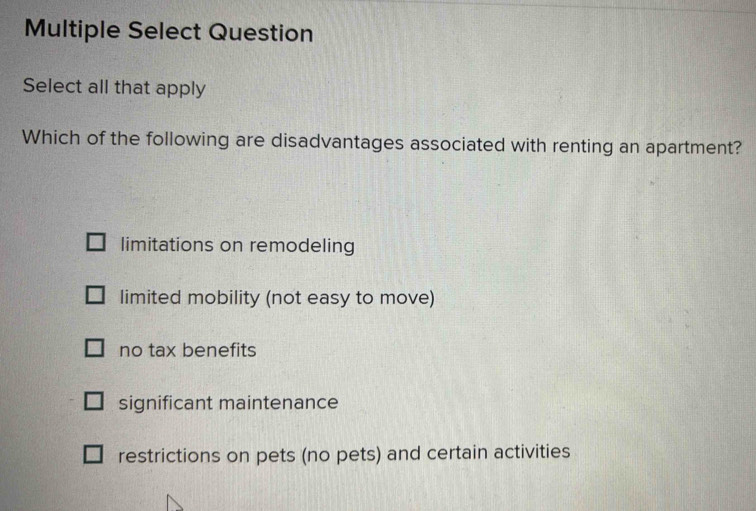 Multiple Select Question
Select all that apply
Which of the following are disadvantages associated with renting an apartment?
limitations on remodeling
limited mobility (not easy to move)
no tax benefits
significant maintenance
restrictions on pets (no pets) and certain activities