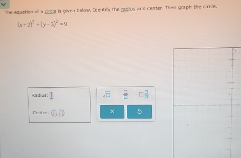 The equation of a circle is given below. Identify the radius and center. Then graph the circle.
(x+2)^2+(y-3)^2=9
Radius: sqrt(□ )  □ /□   □  □ /□  
Center: × 5