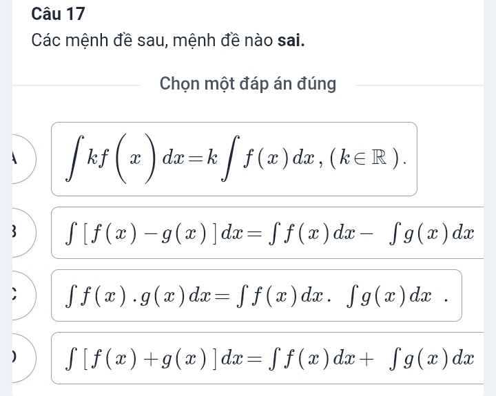 Các mệnh đề sau, mệnh đề nào sai.
Chọn một đáp án đúng
∈t kf(x)dx=k∈t f(x)dx,(k∈ R). 
3 ∈t [f(x)-g(x)]dx=∈t f(x)dx-∈t g(x)dx
∈t f(x).g(x)dx=∈t f(x)dx.∈t g(x)dx. 
) ∈t [f(x)+g(x)]dx=∈t f(x)dx+∈t g(x)dx