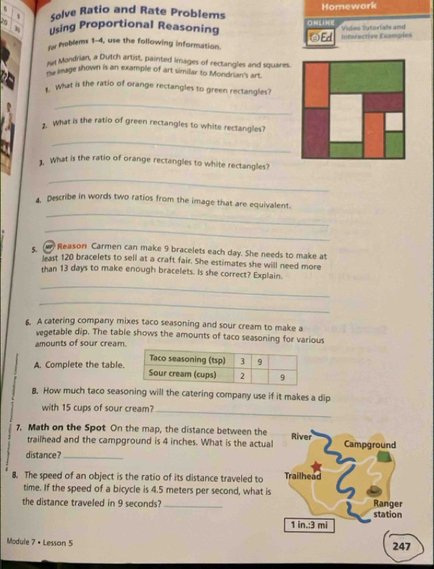 Solve Ratio and Rate Problems Homework 
3 Using Proportional Reasoning ONLINE Video Tutorials and 
Ed Interactive Examples 
for Problems 1-4, use the following information. 
ret Mondrian, a Dutch artist, painted images of rectangles and squares 
The kmage shown is an example of art similar to Mondrian's art. 
1. What is the ratio of orange rectangles to green rectangles? 
_ 
2. What is the ratio of green rectangles to white rectangles? 
_ 
]. What is the ratio of orange rectangles to white rectangles? 
_ 
_ 
4. Describe in words two ratios from the image that are equivalent. 
_ 
s Reason Carmen can make 9 bracelets each day. She needs to make at 
least 120 bracelets to sell at a craft fair. She estimates she will need more 
than 13 days to make enough bracelets. Is she correct? Explain. 
_ 
_ 
6. A catering company mixes taco seasoning and sour cream to make a 
vegetable dip. The table shows the amounts of taco seasoning for various 
amounts of sour cream. 
A. Complete the table. 
B. How much taco seasoning will the catering company use if it makes a dip 
with 15 cups of sour cream?_ 
7. Math on the Spot On the map, the distance between the River 
trailhead and the campground is 4 inches. What is the actual Campground 
distance?_ 
8. The speed of an object is the ratio of its distance traveled to Trailhead 
time. If the speed of a bicycle is 4.5 meters per second, what is 
the distance traveled in 9 seconds? _Ranger 
station
1 in.: 3 mi
Module 7 • Lesson 5 247