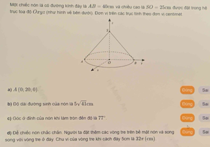 Một chiếc nón là có đường kính đây là AB=40cm và chiều cao là SO=25cm được đặt trong hệ
trục toạ độ Oæyz (như hình vẽ bên dưới). Đơn vị trên các trục tính theo đơn vị centimet
a) A(0;20;0) Đùng Sai
b) Độ dài đường sinh của nón là 5sqrt(41)cm bāng Sai
c) Góc ở đỉnh của nón khi làm tròn đến độ là 77°. Đùng Sai
d) Để chiếc nón chắc chấn. Người ta đặt thêm các vòng tre trên bề mật nón và song Đùng
song với vòng tre ở đây. Chu vi của vòng tre khi cách đây 5cm là 32π (cm). Sai