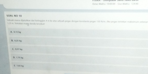 Ratas Waktu 19:00:00 - Sisa Widriu 174:66
SOAL NO 10
Sebuah massa dijatuhkan dari ketinggian 4 m ke atas sebuah pegas dengan konstanta pegas 120 N/m. lika pegas Sertokan makamum sebese
1.25 m. Tentukan maga benda tersebut!
A. 0.15 kg
B. 0.25 kg
C. 0.57 kg
D. 1.75 kg
E. 1.82 kg