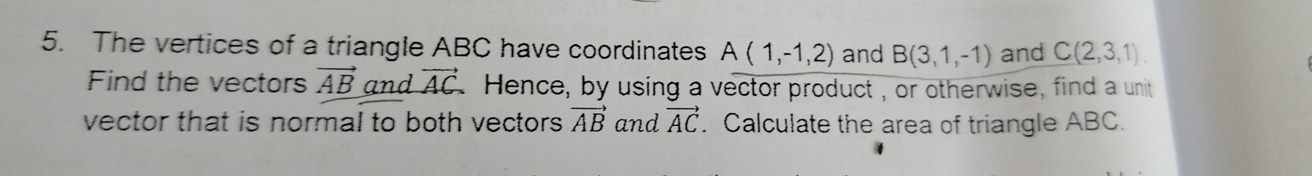 The vertices of a triangle ABC have coordinates A(1,-1,2) and B(3,1,-1) and C(2,3,1). 
Find the vectors vector AB and vector AC Hence, by using a vector product, or otherwise, find a unit 
vector that is normal to both vectors vector AB and vector AC. Calculate the area of triangle ABC.