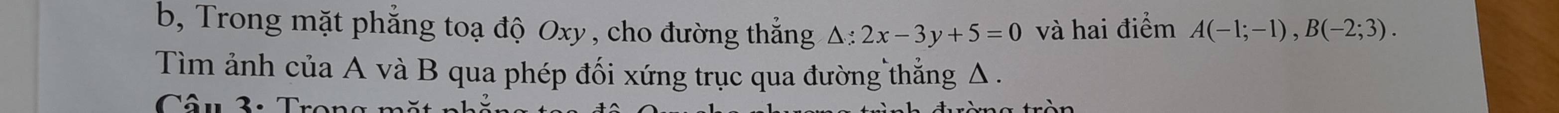 b, Trong mặt phẳng toạ độ Oxy , cho đường thắng △ :2x-3y+5=0 và hai điểm A(-1;-1), B(-2;3). 
Tìm ảnh của A và B qua phép đối xứng trục qua đường thẳng Δ. 
Câu 3: T r