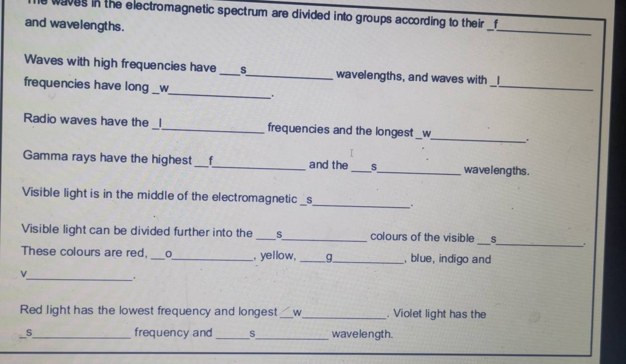 le waves in the electromagnetic spectrum are divided into groups according to their f 
and wavelengths. 
_ 
_ 
_ 
Waves with high frequencies have __wavelengths, and waves with 1
_ 
frequencies have long __w_ 
_ 
. 
_ 
_ 
Radio waves have the _l_ frequencies and the longest W 
. 
I 
Gamma rays have the highest _f_ and the _S_ waveleng ths . 
Visible light is in the middle of the electromagnetic _S_ 
_. 
Visible light can be divided further into the _s_ colours of the visible _s 
_. 
These colours are red, _。_ , yellow, _g_ , blue, indigo and 
_. 
Red light has the lowest frequency and longest_ w_ . Violet light has the 
S_ frequency and_ s_ wavelength.