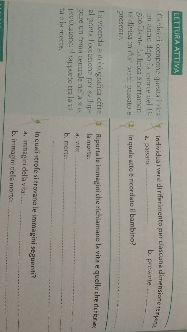LETTURA ATTIVA
Carducci compone questa lirica Individua i versi di riferimento per ciascuna dimensione temporale.
un anno dopo la morte del fi- _b. presente:_
a. passato:
glio Dante. La lirica è nettamen-
te divisa in due parti: passato e 2 In quale atto è ricordato il bambino?
presente.
_
_
La vicenda autobiografica offre 3 Riporta le immagini che richiamano la vita e quelle che richiamano
al poeta l'occasione per svilup- la morte.
_
pare un tema centrale nella sua a. vita:
produzione: il rapporto tra la vi- b. morte:
ta e la morte.
_
_
In quali strofe si trovano le immagini seguenti?
_
a. immagini della vita:
b. immagini della morte:_