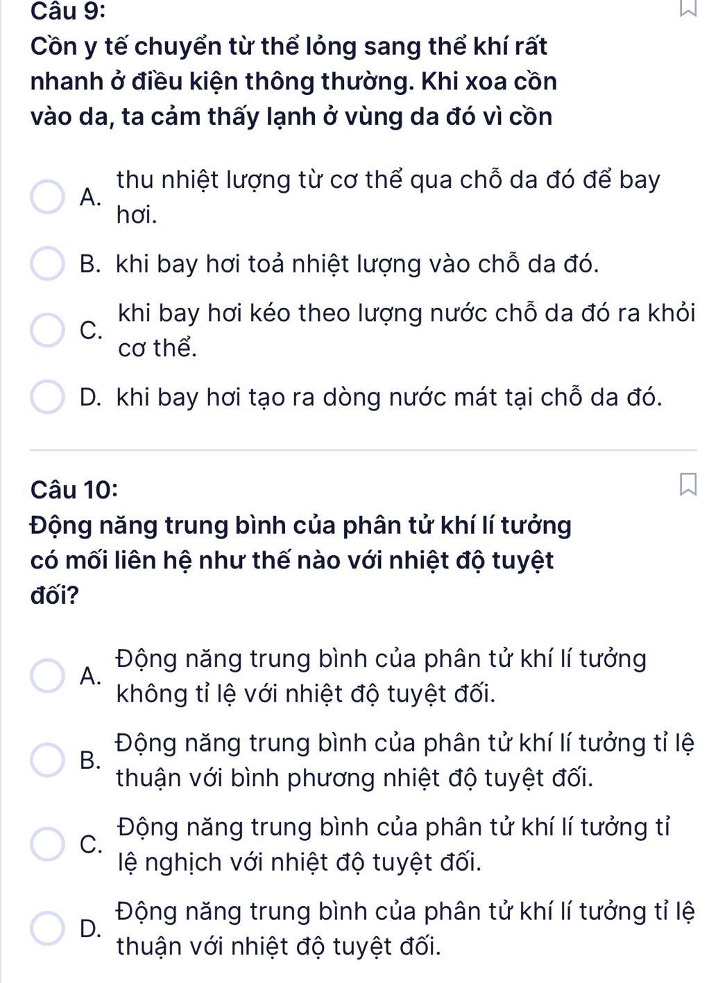 Cồn y tế chuyển từ thể lỏng sang thể khí rất
nhanh ở điều kiện thông thường. Khi xoa cồn
vào da, ta cảm thấy lạnh ở vùng da đó vì cồn
thu nhiệt lượng từ cơ thể qua chỗ da đó để bay
A.
hơi.
B. khi bay hơi toả nhiệt lượng vào chỗ da đó.
khi bay hơi kéo theo lượng nước chỗ da đó ra khỏi
C.
cơ thể.
D. khi bay hơi tạo ra dòng nước mát tại chỗ da đó.
Câu 10:
Động năng trung bình của phân tử khí lí tưởng
có mối liên hệ như thế nào với nhiệt độ tuyệt
đối?
Động năng trung bình của phân tử khí lí tưởng
A.
không tỉ lệ với nhiệt độ tuyệt đối.
Động năng trung bình của phân tử khí lí tưởng tỉ lệ
B.
thuận với bình phương nhiệt độ tuyệt đối.
Động năng trung bình của phân tử khí lí tưởng tỉ
C.
lệ nghịch với nhiệt độ tuyệt đối.
Động năng trung bình của phân tử khí lí tưởng tỉ lệ
D.
thuận với nhiệt độ tuyệt đối.