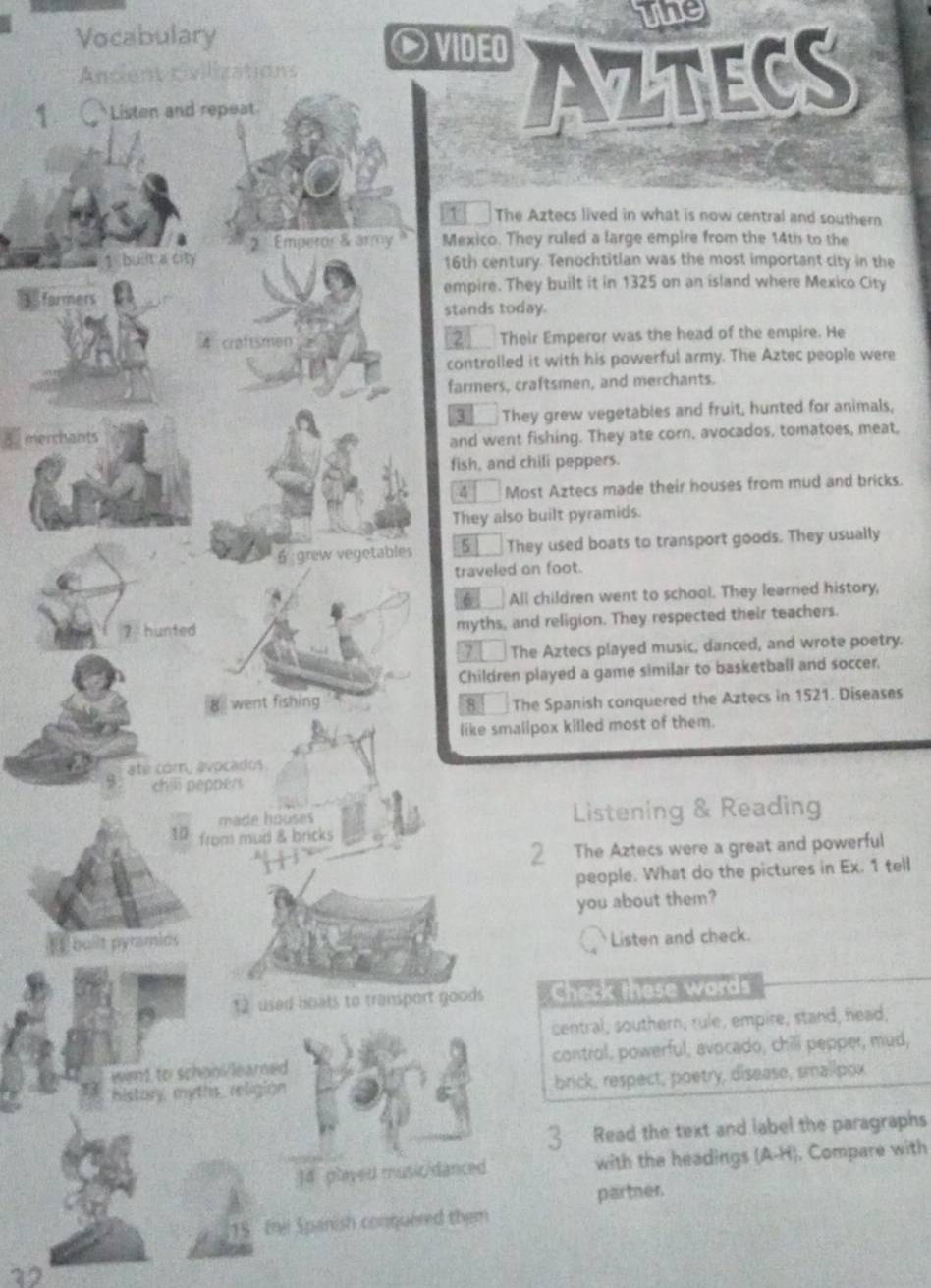 Vocabulary the 
O VIDEO 
Ancient civilizations 
1 Listen and repeat. 
AZTECS 
be The Aztecs lived in what is now central and southern 
2 ''Emperor & army Mexico. They ruled a large empire from the 14th to the 
1 built a city 16th century. Tenochtitian was the most important city in the 
formers empire. They built it in 1325 on an island where Mexico City 
stands today. 
4 craftsmen 2 Their Emperor was the head of the empire. He 
controlled it with his powerful army. The Aztec people were 
farmers, craftsmen, and merchants. 
3 They grew vegetables and fruit, hunted for animals, 
menmants and went fishing. They ate corn, avocados, tomatoes, meat, 
fish, and chili peppers. 
4 Most Aztecs made their houses from mud and bricks. 
They also built pyramids. 
6 grew vegetables 5 They used boats to transport goods. They usually 
traveled on foot. 
6 All children went to school. They learned history, 
7 hunted myths, and religion. They respected their teachers. 
7 The Aztecs played music, danced, and wrote poetry. 
Children played a game similar to basketball and soccer. 
went fishing 8 The Spanish conquered the Aztecs in 1521. Diseases 
like smallpox killed most of them. 
ate com, avocados. 
9 chill pepper 
made houses Listening & Reading 
10 from mud & bricks 
2 The Aztecs were a great and powerful 
people. What do the pictures in Ex. 1 tell 
you about them? 
L buiit pyramids 
Listen and check. 
12 used boats to transport goods Check these words 
central, southern, rule, empire, stand, head, 
went to school/learned control, powerful, avocado, chill pepper, mud, 
history, meths_ religion brick, respect, poetry, disease, smalipox 
3 Read the text and label the paragraphs 
J4 played music/danced with the headings (A-H). Compare with 
partner. 
Abs the Sparish conquered them 
32