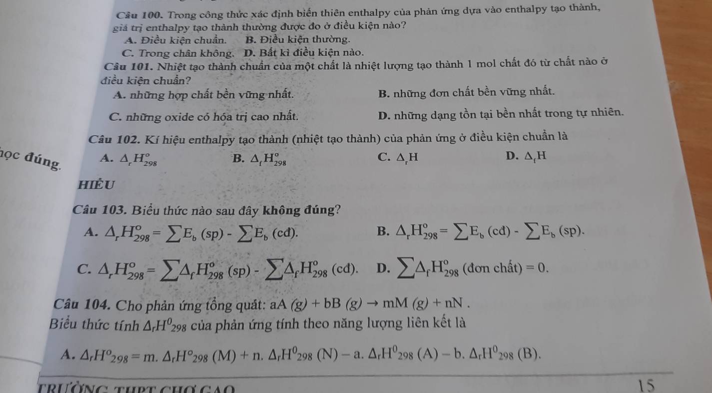 Cầu 100. Trong công thức xác định biến thiên enthalpy của phản ứng dựa vào enthalpy tạo thành,
giá trị enthalpy tạo thành thường được đo ở điều kiện nào?
A. Điều kiện chuẩn. B. Điều kiện thường.
C. Trong chân không. D. Bất kì điều kiện nào.
Câu 101. Nhiệt tạo thành chuẩn của một chất là nhiệt lượng tạo thành 1 mol chất đó từ chất nào ở
điều kiện chuẩn?
A. những hợp chất bền vững nhất. B. những đơn chất bền vững nhất.
C. những oxide có hóa trị cao nhất. D. những dạng tồn tại bền nhất trong tự nhiên.
Câu 102. Kí hiệu enthalpy tạo thành (nhiệt tạo thành) của phản ứng ở điều kiện chuẩn là
học đúng.
A. △ _rH_(298)° △ _fH_(298)° C. △ _rH D. △ _fH
B.
hiÈU
Câu 103. Biểu thức nào sau đây không đúng?
A. △ _rH_(298)°=sumlimits E_b(sp)-sumlimits E_b(cd). B. △ _rH_(298)°=sumlimits E_b(cd)-sumlimits E_b(sp).
C. △ _rH_(298)°=sumlimits △ _fH_(298)°(sp)-sumlimits △ _fH_(298)°(cd). D. sumlimits △ _fH_(298)^o(donchhat at)=0.
Câu 104. Cho phản ứng tổng quát: aA(g)+bB(g)to mM(g)+nN.
Biểu thức tính △ _rH^0_298 của phản ứng tính theo năng lượng liên kết là
A. △ _rH^o_298=m.△ _rH^o_298(M)+n.△ _rH^o_298(N)-a.△ _rH^o_298(A)-b.△ _rH^0_298(B).
t  ư n g   h    c CAO
15