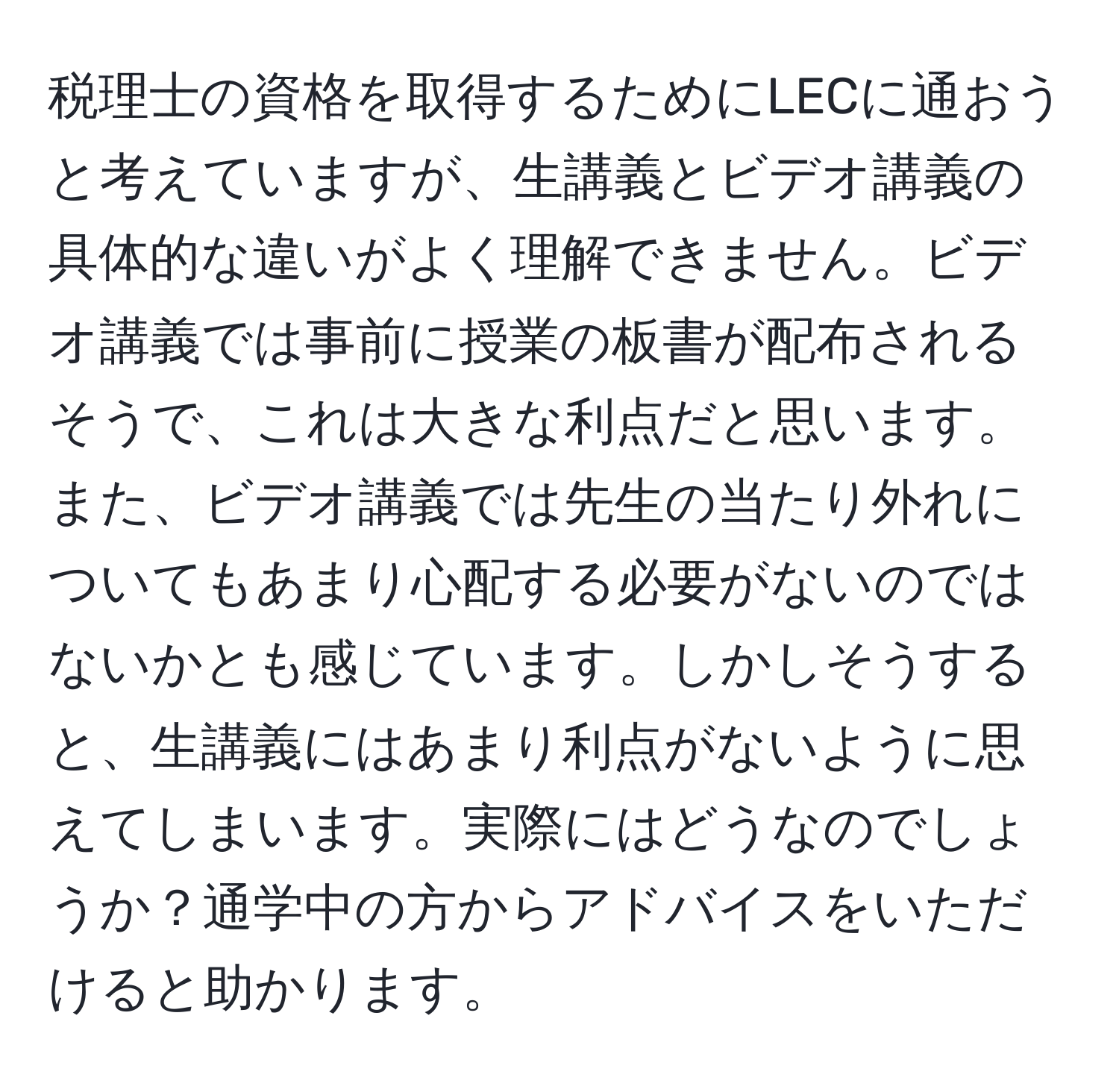 税理士の資格を取得するためにLECに通おうと考えていますが、生講義とビデオ講義の具体的な違いがよく理解できません。ビデオ講義では事前に授業の板書が配布されるそうで、これは大きな利点だと思います。また、ビデオ講義では先生の当たり外れについてもあまり心配する必要がないのではないかとも感じています。しかしそうすると、生講義にはあまり利点がないように思えてしまいます。実際にはどうなのでしょうか？通学中の方からアドバイスをいただけると助かります。