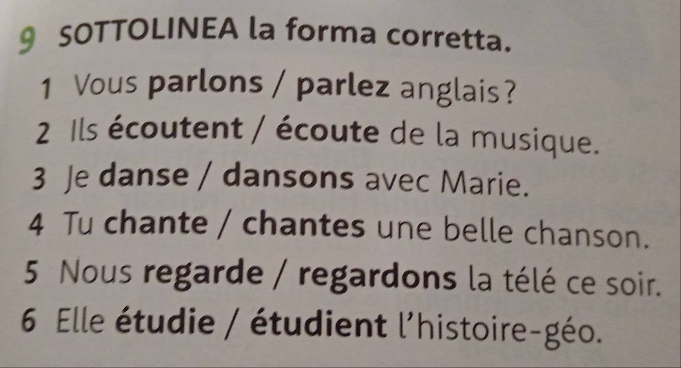 SOTTOLINEA la forma corretta. 
1 Vous parlons / parlez anglais? 
2 Ils écoutent / écoute de la musique. 
3 Je danse / dansons avec Marie. 
4 Tu chante / chantes une belle chanson. 
5 Nous regarde / regardons la télé ce soir. 
6 Elle étudie / étudient l'histoire-géo.