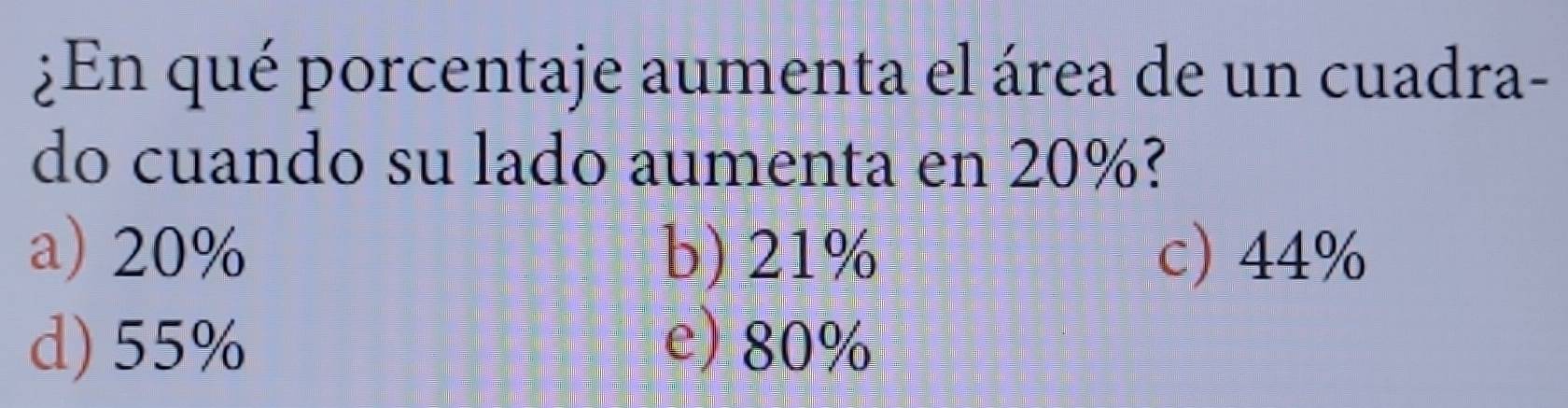 ¿En qué porcentaje aumenta el área de un cuadra-
do cuando su lado aumenta en 20%?
a) 20% b) 21% c) 44%
d) 55% e) 80%