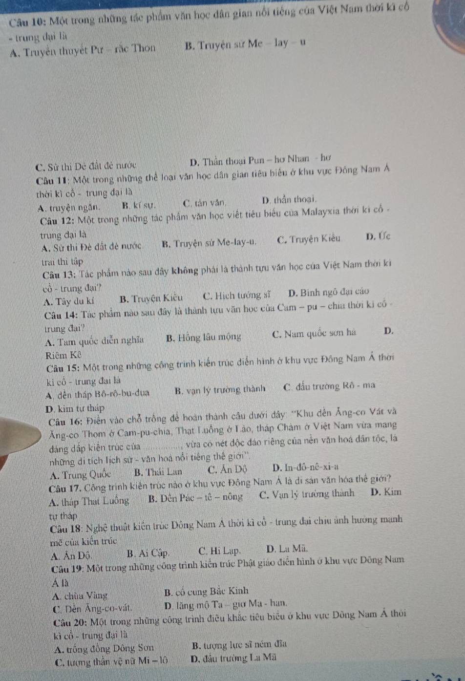 Một trong những tác phẩm văn học dân gian nổi tiếng của Việt Nam thời kí cổ
- trung đại là
A. Truyền thuyết Pư - rắc Thon B. Truyện sử Me - lay - u
C. Sử thị Dẻ đất đề nước D. Thần thoại Pun — hơ Nhan - hơ
Câu 11: Một trong những thể loại văn học dân gian tiêu biểu ở khu vực Đông Nam Á
thời kì cổ - trung đại là
A. truyện ngắn. B. kí sự. C. tàn văn D. thần thoại.
Câu 12: Một trong những tác phẩm văn học viết tiêu biểu của Malayxia thời ki cổ -
trung đại là D. Ức
A. Sử thi Đẻ đất đẻ nước B. Truyện sứ Me-lay-u. C. Truyện Kiêu
trai thi tập
Câu 13: Tác phẩm nào sau dây không phái là thành tựu văn học của Việt Nam thời ki
cổ - trung đại?
A. Tây du kí B. Truyện Kiêu C. Hịch tướng sĩ D. Binh ngô đại cáo
Câu 14: Tác phẩm nào sau đây là thành tựu văn học của Cam - pu - chia thời ki cổ -
trung đai? D.
A. Tam quốc diễn nghĩa B. Hồng lâu mộng C. Nam quốc sơn hà
Riêm Kê
Câu 15: Một trong những công trình kiến trúc diễn hình ở khu vực Đồng Nam Á thời
ki cổ - trung đai là
A. dền tháp Bồ-rô-bu-dua B. vạn lý trường thành C. đấu trường Rô - ma
D. kim tự tháp
*  Câu 16: Điển vào chỗ trống để hoàn thành cầu dưới dây: “Khu dến Ăng-co Vát và
Ăng-co Thom ở Cam-pu-chia, Thạt Luồng ở Lào, tháp Châm ở Việt Nam vừa mang
đáng dấp kiến trúc của _ vừa có nét độc đảo riêng của nền văn hoá dân tộc, là
những di tích lịch sử - văn hoà nổi tiếng thế giới''.
A. Trung Quốc B. Thái Lan C. Ấn Dộ D. In-đô-nê-xi-a
Câu 17. Công trình kiên trúc nào ở khu vực Động Nam Á là di sản văn hóa thể giới?
A. tháp That Luông B. Dên Pác - tê - nông C. Vạn lý trường thành D. Kim
tự tháp
Câu 18: Nghệ thuật kiến trúc Đông Nam Á thời kì cổ - trung đại chiu ảnh hưởng mạnh
mẽ của kiến trúc
A. Ấn Dô. B. Ai Cập. C. Hi Lap. D. La Mã.
Câu 19: Một trong những công trình kiến trúc Phật giáo điển hình ở khu vực Đông Nam
Á là
A. chùa Vùng  B. cổ cung Bắc Kinh
C. Dèn Âng-co-vát.  D. lãng mộ Ta - giơ Ma - han.
*  Câu 20: Một trong những công trình điều khắc tiêu biểu ở khu vực Đông Nam Á thời
kì cổ - trung đại là
A. trồng đồng Dông Sơn B. tượng lực sĩ ném đĩa
C. tượng thần vệ nữ Mi - lô * D. đầu trường La Mã
