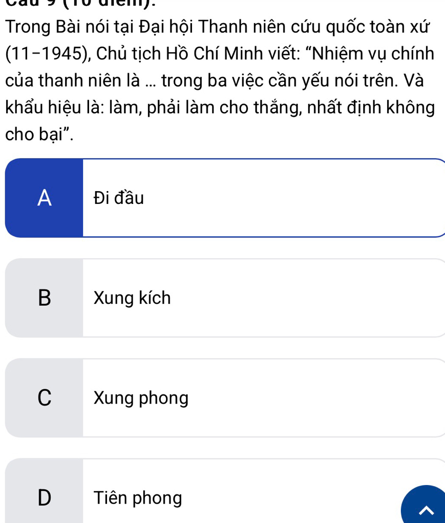 Cầu 9 (10 diem).
Trong Bài nói tại Đại hội Thanh niên cứu quốc toàn xứ
(11-1945), Chủ tịch Hồ Chí Minh viết: "Nhiệm vụ chính
của thanh niên là ... trong ba việc cần yếu nói trên. Và
khẩu hiệu là: làm, phải làm cho thắng, nhất định không
cho bại".
A Đi đầu
B Xung kích
C Xung phong
D Tiên phong