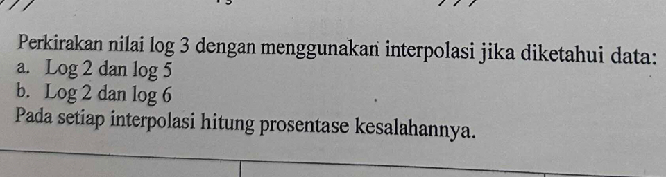 Perkirakan nilai log 3 dengan menggunakan interpolasi jika diketahui data: 
a. Log2danlog 5
b. Log2danlog 6
Pada setiap interpolasi hitung prosentase kesalahannya.