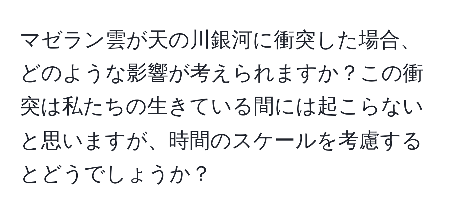 マゼラン雲が天の川銀河に衝突した場合、どのような影響が考えられますか？この衝突は私たちの生きている間には起こらないと思いますが、時間のスケールを考慮するとどうでしょうか？