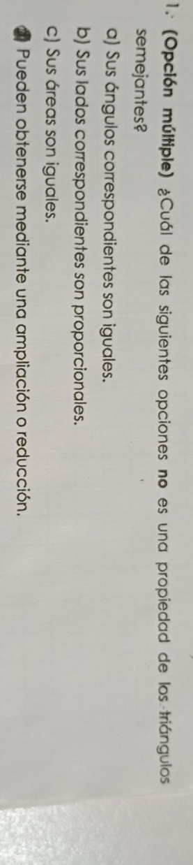 (Opción múltiple) ¿Cuál de las siguientes opciones no es una propiedad de los triángulos
semejantes?
a) Sus ángulos correspondientes son iguales.
b) Sus lados correspondientes son proporcionales.
c) Sus áreas son iguales.
Pueden obtenerse mediante una ampliación o reducción.