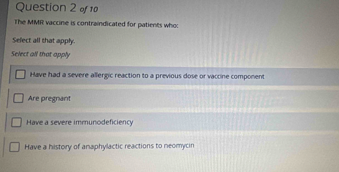 The MMR vaccine is contraindicated for patients who:
Select all that apply.
Select all that apply
Have had a severe allergic reaction to a previous dose or vaccine component
Are pregnant
Have a severe immunodeficiency
Have a history of anaphylactic reactions to neomycin