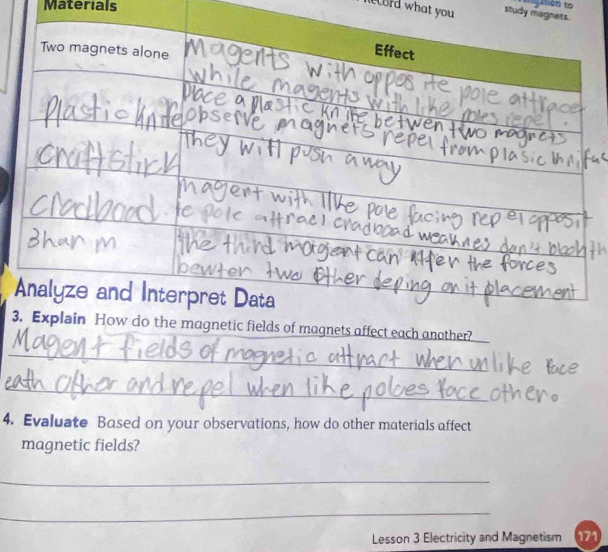 Materials 
*''Ston to 
ord what you study magnets. 
3tic fields of magnets affect each another? 
_ 
_ 
4. Evaluate Based on your observations, how do other materials affect 
magnetic fields? 
_ 
_ 
Lesson 3 Electricity and Magnetism 171