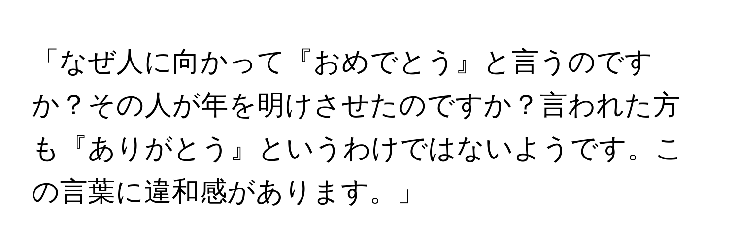 「なぜ人に向かって『おめでとう』と言うのですか？その人が年を明けさせたのですか？言われた方も『ありがとう』というわけではないようです。この言葉に違和感があります。」