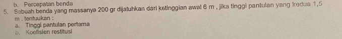 b. Percepatan benda
5. Sebuah benda yang massanya 200 gr dijatuhkan dari ketinggian awal 6 m , jika tinggi pantulan yang kedua 1,5
m , tentuukan :
a. Tinggi pantulan pertama
b. Koefisien restitusi