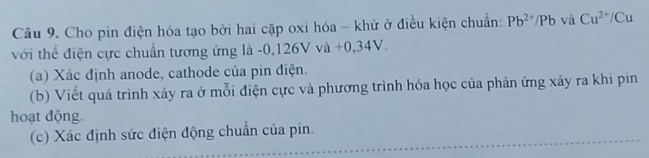 Cho pin điện hóa tạo bởi hai cặp oxi hóa - khử ở điều kiện chuẩn: Pb^(2+)/Pb và Cu^(2+)/Cu
với thể điện cực chuẩn tương ứng là -0,126V và +0,34V. 
(a) Xác định anode, cathode của pin điện. 
(b) Viết quá trình xảy ra ở mỗi điện cực và phương trình hóa học của phản ứng xảy ra khi pin 
hoạt động. 
(c) Xác định sức điện động chuẩn của pin.