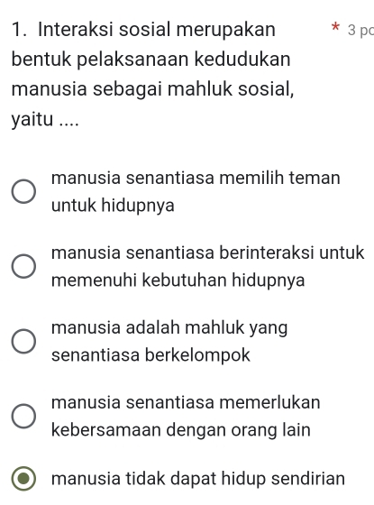 Interaksi sosial merupakan * 3 pc
bentuk pelaksanaan kedudukan
manusia sebagai mahluk sosial,
yaitu ....
manusia senantiasa memilih teman
untuk hidupnya
manusia senantiasa berinteraksi untuk
memenuhi kebutuhan hidupnya
manusia adalah mahluk yang
senantiasa berkelompok
manusia senantiasa memerlukan
kebersamaan dengan orang lain
manusia tidak dapat hidup sendirian