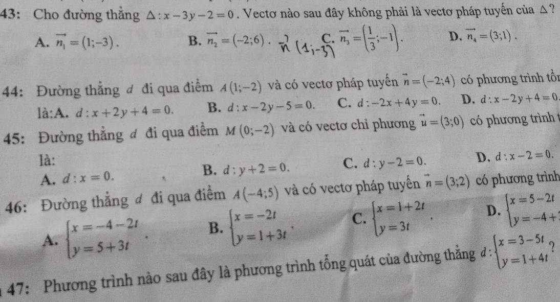 43: Cho đường thắng △ :x-3y-2=0. Vectơ nào sau đây không phải là vectơ pháp tuyến của △ ?
A. vector n_1=(1;-3). B. vector n_2=(-2;6). C. vector n_3=( 1/3 ;-1). D. vector n_4=(3;1).
44: Đường thẳng đ đi qua điểm A(1;-2) và có vectơ pháp tuyến vector n=(-2;4) có phương trình tổi
là:A. d:x+2y+4=0. B. d:x-2y-5=0. C. d . -2x+4y=0. D. d:x-2y+4=0
45: Đường thắng đ đi qua điểm M(0;-2) và có vectơ chỉ phương vector u=(3;0) có phương trình 
là: C. d:y-2=0. D. d:x-2=0.
A. d:x=0. B. d:y+2=0.
46: Đường thẳng đ đi qua điểm A(-4;5) và có vectơ pháp tuyến vector n=(3;2) có phương trình
A. beginarrayl x=-4-2t y=5+3tendarray. . B. beginarrayl x=-2t y=1+3tendarray. . C. beginarrayl x=1+2t y=3tendarray. . D. beginarrayl x=5-2t y=-4+endarray.
47: Phương trình nào sau đây là phương trình tổng quát của đường thẳng d = :beginarrayl x=3-5t y=1+4tendarray.