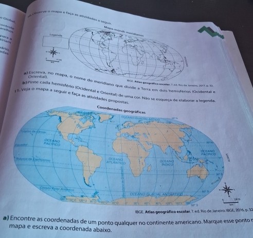 Oeverve o mapa e faça as ativ 
o Giobal 
arethg ontraly 
para a 
tiriam 
r a d a 
iano que divide a Terra em dois hemisférios (Ocidental e 
BGE. Atlas geográfico escolar, 3, ed, tío de Janeiro, 2017, p. 32. 
emisfério (Ocidental e Oriental) de uma cor. Não se esqueça de elaborar a legenda 
11. Veja o mapa a seguir e faça as atividades prop 
IBGE. Atlas geográfico escolar. 7. ed. Río de Janeiro: IBGE, 2016. p. 32 
a) Encontre as coordenadas de um ponto qualquer no continente americano. Marque esse ponto r 
mapa e escreva a coordenada abaixo.