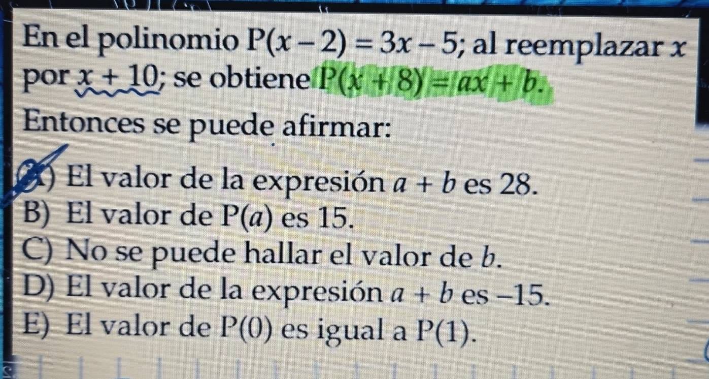 En el polinomio P(x-2)=3x-5; al reemplazar x
por x+10; se obtiene P(x+8)=ax+b. 
Entonces se puede afirmar:
X) El valor de la expresión a+b es 28.
B) El valor de P(a) es 15.
C) No se puede hallar el valor de b.
D) El valor de la expresión a+b es −15.
E) El valor de P(0) es igual a P(1).