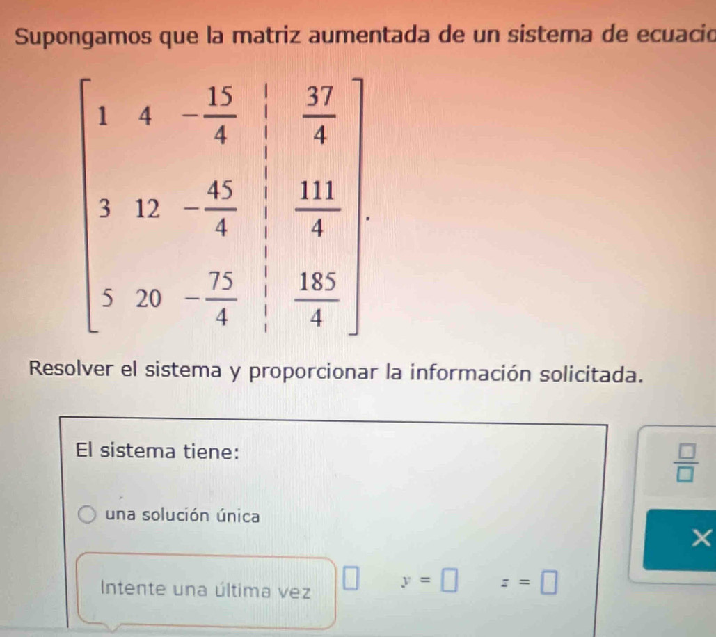 Supongamos que la matriz aumentada de un sistera de ecuació
Resolver el sistema y proporcionar la información solicitada.
El sistema tiene:
 □ /□  
una solución única
Intente una última vez
y=□ z=□