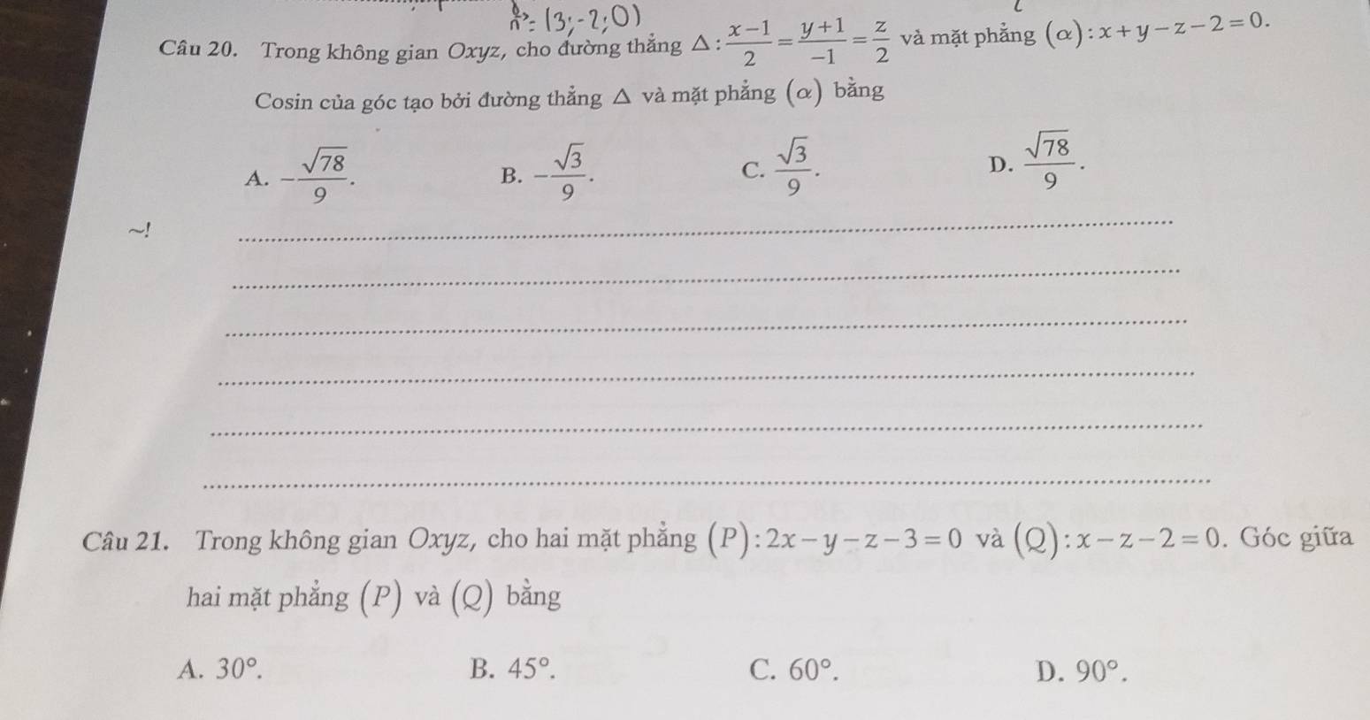 Trong không gian Oxyz, cho đường thẳng △ : (x-1)/2 = (y+1)/-1 = z/2  và mặt phẳng (alpha ):x+y-z-2=0. 
Cosin của góc tạo bởi đường thẳng △ vdot a mặt phẳng (α) bằng
A. - sqrt(78)/9 . - sqrt(3)/9 .  sqrt(3)/9 .  sqrt(78)/9 . 
B.
C.
D.
_
_
_
_
_
_
Câu 21. Trong không gian Oxyz, cho hai mặt phẳng (P): 2x-y-z-3=0 và (Q):x-z-2=0. Góc giữa
hai mặt phẳng (P) và (Q) bằng
A. 30°. B. 45°. C. 60°. D. 90°.