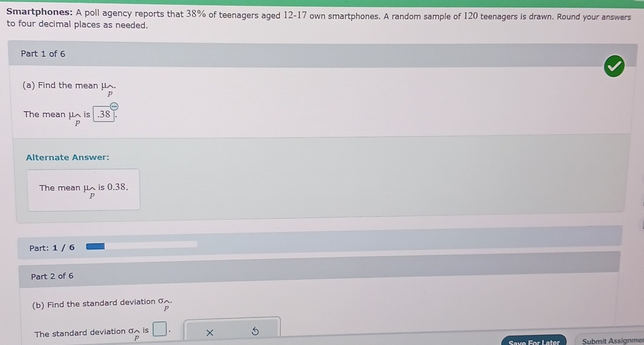 Smartphones: A poll agency reports that 38% of teenagers aged 12-17 own smartphones. A random sample of 120 teenagers is drawn. Round your answers 
to four decimal places as needed. 
Part 1 of 6 
(a) Find the mean μ.
p
The mean μ is . 38
p
Alternate Answer: 
The mean μis 0.38.
p
Part: 1 / 6 
Part 2 of 6 
(b) Find the standard deviation σ.
p
The standard deviation σ is □. X 5
p
Save For Later Submit Assignme