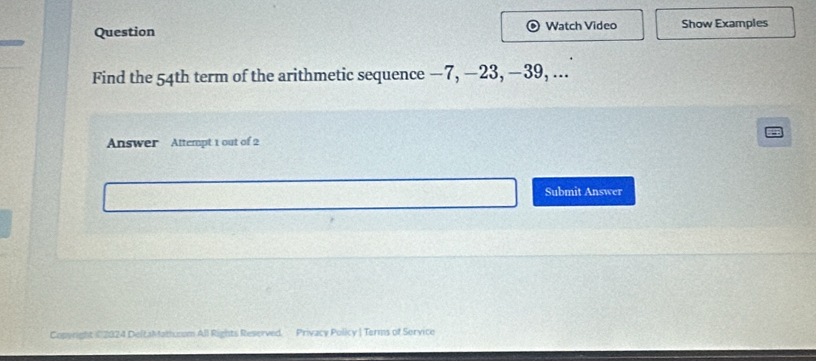 Question Watch Video Show Examples 
Find the 54th term of the arithmetic sequence −7, —23, −39, ... 
Answer Attempt 1 out of 2 
Submit Answer 
Cap Privacy Policy | Terms of Service