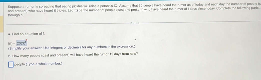 Suppose a rumor is spreading that eating pickles will raise a person's IQ. Assume that 20 people have heard the rumor as of today and each day the number of people (p
and present) who have heard it triples. Let f(t) be the number of people (past and present) who have heard the rumor at t days since today. Complete the following parts, 
through c. 
a. Find an equation of f.
f(t)=20(3)^t
(Simplify your answer. Use integers or decimals for any numbers in the expression.) 
b. How many people (past and present) will have heard the rumor 12 days from now? 
people (Type a whole number.)