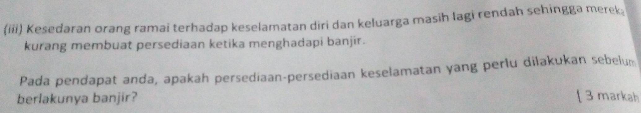 (iii) Kesedaran orang ramai terhadap keselamatan diri dan keluarga masih lagi rendah sehingga mereka 
kurang membuat persediaan ketika menghadapi banjir. 
Pada pendapat anda, apakah persediaan-persediaan keselamatan yang perlu dilakukan sebelum 
berlakunya banjir? [ 3 markah