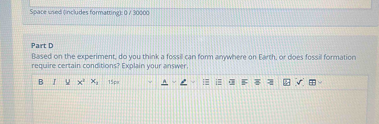 Space used (includes formatting): 0 / 30000 
Part D 
Based on the experiment, do you think a fossil can form anywhere on Earth, or does fossil formation 
require certain conditions? Explain your answer. 
B I U X^2 X_2 15px