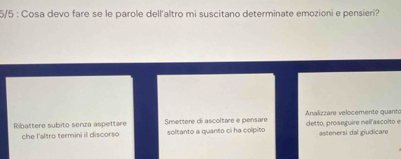 5/5 : Cosa devo fare se le parole dell'altro mi suscitano determinate emozioni e pensieri?
Analizzare velocemente quanto
Ribattere subito senza aspettare Smettere di ascoltare e pensare detto, proseguire nell'ascolto e
che l'altro termini il discorso soltanto a quanto ci ha colpito astenersi dal giudicare