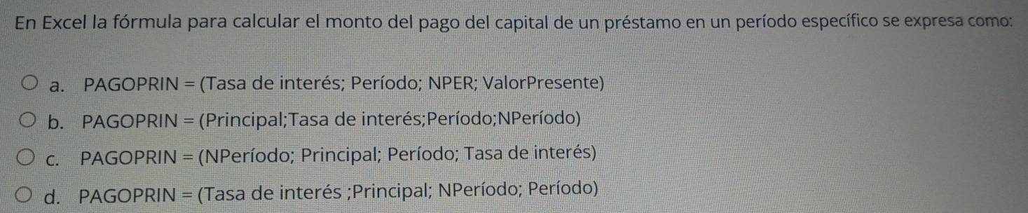 En Excel la fórmula para calcular el monto del pago del capital de un préstamo en un período específico se expresa como:
a. PAGOPRIN = (Tasa de interés; Período; NPER; ValorPresente)
b. PAGOPRIN = (Principal;Tasa de interés;Período;NPeríodo)
c. PAGOPRIN = (NPeríodo; Principal; Período; Tasa de interés)
d. PAGOPRIN = (Tasa de interés ;Principal; NPeríodo; Período)