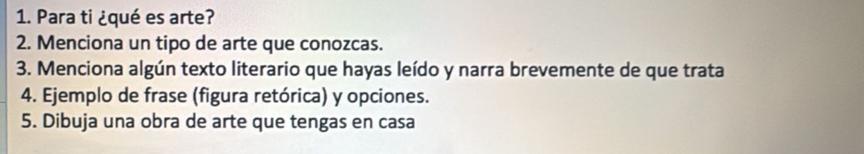 Para ti ¿qué es arte? 
2. Menciona un tipo de arte que conozcas. 
3. Menciona algún texto literario que hayas leído y narra brevemente de que trata 
4. Ejemplo de frase (figura retórica) y opciones. 
5. Dibuja una obra de arte que tengas en casa