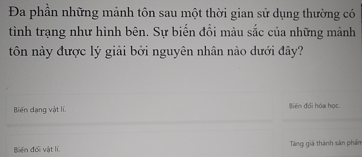 Đa phần những mảnh tôn sau một thời gian sử dụng thường có
tình trạng như hình bên. Sự biến đổi màu sắc của những mảnh
tôn này được lý giải bởi nguyên nhân nào dưới đây?
Biến dạng vật lí.
Biến đối hóa học.
Biến đổi vật lí. Tăng giá thành sản phẩm