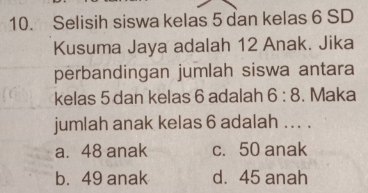 Selisih siswa kelas 5 dan kelas 6 SD
Kusuma Jaya adalah 12 Anak. Jika
perbandingan jumlah siswa antara
kelas 5 dan kelas 6 adalah 6:8. Maka
jumlah anak kelas 6 adalah ... .
a. 48 anak c. 50 anak
b. 49 anak d. 45 anah