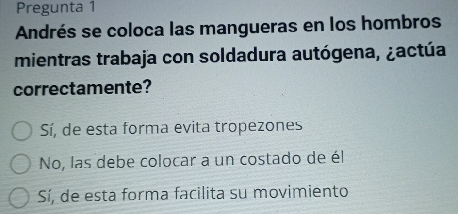 Pregunta 1
Andrés se coloca las mangueras en los hombros
mientras trabaja con soldadura autógena, ¿actúa
correctamente?
Sí, de esta forma evita tropezones
No, las debe colocar a un costado de él
Sí, de esta forma facilita su movimiento