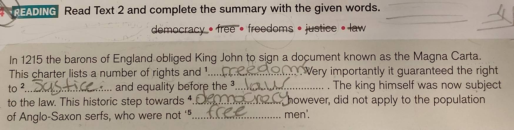 READING Read Text 2 and complete the summary with the given words._ 
dmocracy • free • freedoms • justice • law 
In 1215 the barons of England obliged King John to sign a document known as the Magna Carta. 
This charter lists a number of rights and 1...._ . Very importantly it guaranteed the right 
to ²_ and equality before the ³._ . The king himself was now subject 
to the law. This historic step towards 4._ however, did not apply to the population 
of Anglo-Saxon serfs, who were not ‘ 5 _ men'.