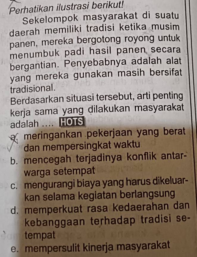 Perhatikan ilustrasi berikut!
Sekelompok masyarakat di suatu
daerah memiliki tradisi ketika musim
panen, mereka bergotong royong untuk
menumbuk padi hasil panen secara
bergantian. Penyebabnya adalah alat
yang mereka gunakan masih bersifat
tradisional.
Berdasarkan situasi tersebut, arti penting
kerja sama yang dilakukan masyarakat
adalah ... HOTS
meringankan pekerjaan yang berat
dan mempersingkat waktu
b. mencegah terjadinya konflik antar-
warga setempat
c. mengurangi biaya yang harus dikeluar-
kan selama kegiatan berlangsung
d. memperkuat rasa kedaerahan dan
kebanggaan terhadap tradisi se-
tempat
e. mempersulit kinerja masyarakat