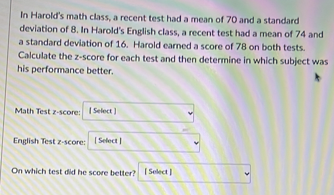 In Harold's math class, a recent test had a mean of 70 and a standard 
deviation of 8. In Harold's English class, a recent test had a mean of 74 and 
a standard deviation of 16. Harold earned a score of 78 on both tests. 
Calculate the z-score for each test and then determine in which subject was 
his performance better. 
Math Test z-score: [ Select ] 
English Test z-score: [ Select ] 
On which test did he score better? [ Select ]