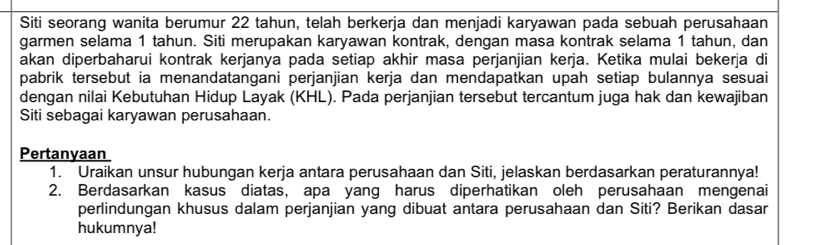 Siti seorang wanita berumur 22 tahun, telah berkerja dan menjadi karyawan pada sebuah perusahaan 
garmen selama 1 tahun. Siti merupakan karyawan kontrak, dengan masa kontrak selama 1 tahun, dan 
akan diperbaharui kontrak kerjanya pada setiap akhir masa perjanjian kerja. Ketika mulai bekerja di 
pabrik tersebut ia menandatangani perjanjian kerja dan mendapatkan upah setiap bulannya sesuai 
dengan nilai Kebutuhan Hidup Layak (KHL). Pada perjanjian tersebut tercantum juga hak dan kewajiban 
Siti sebagai karyawan perusahaan. 
Pertanyaan 
1. Uraikan unsur hubungan kerja antara perusahaan dan Siti, jelaskan berdasarkan peraturannya! 
2. Berdasarkan kasus diatas, apa yang harus diperhatikan oleh perusahaan mengenai 
perlindungan khusus dalam perjanjian yang dibuat antara perusahaan dan Siti? Berikan dasar 
hukumnya!