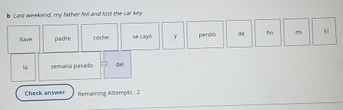 Last weekend, my father fell and lost the car key. 
llave padre cache. se cayó y perdió de fin mi E 
la semana pasado del 
Check answe Remaining Attempts : 2