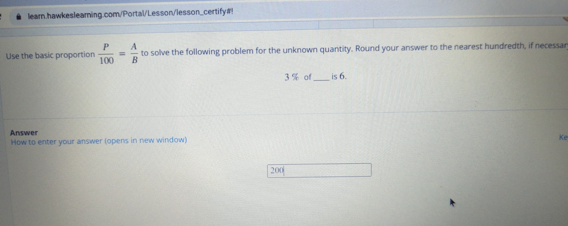 learn.hawkeslearning.com/Portal/Lesson/lesson_certify#! 
Use the basic proportion  P/100 = A/B  to solve the following problem for the unknown quantity. Round your answer to the nearest hundredth, if necessar
3 % of _is 6. 
Answer 
How to enter your answer (opens in new window) 
Ke
200