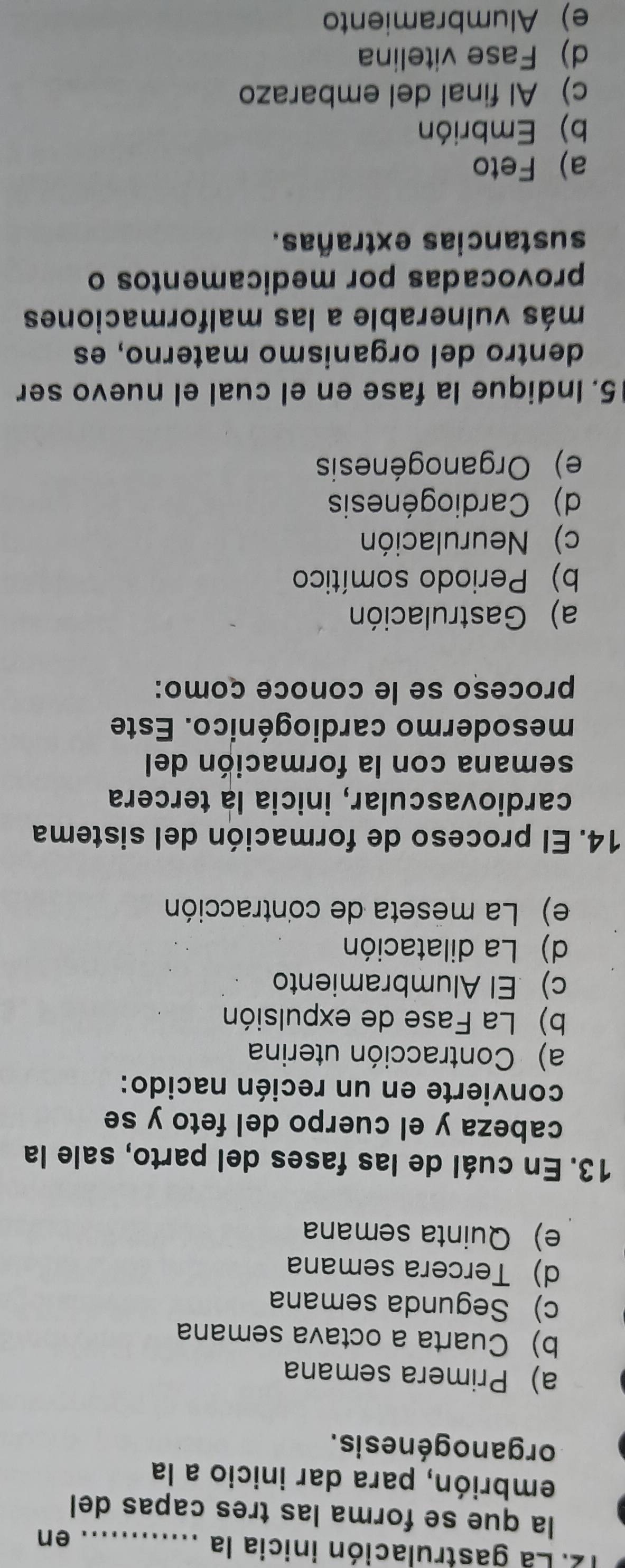 La gastrulación inicia la_
en
la que se forma las tres capas del
embrión, para dar inicio a la
organogénesis.
a) Primera semana
b) Cuarta a octava semana
c) Segunda semana
d)Tercera semana
e) Quinta semana
13. En cuál de las fases del parto, sale la
cabeza y el cuerpo del feto y se
convierte en un recién nacido:
a) Contracción uterina
b) La Fase de expulsión
c) El Alumbramiento
d) La dilatación
e) La meseta de contracción
14. El proceso de formación del sistema
cardiovascular, inicia la tercera
semana con la formación del
mesodermo cardiogénico. Este
proceso se le conoce como:
a) Gastrulación
b) Periodo somítico
c) Neurulación
d) Cardiogénesis
e) Organogénesis
5. Indique la fase en el cual el nuevo ser
dentro del organismo materno, es
más vulnerable a las malformaciones
provocadas por medicamentos o
sustancias extrañas.
a) Feto
b) Embrión
c) Al final del embarazo
d) Fase vitelina
e) Alumbramiento
